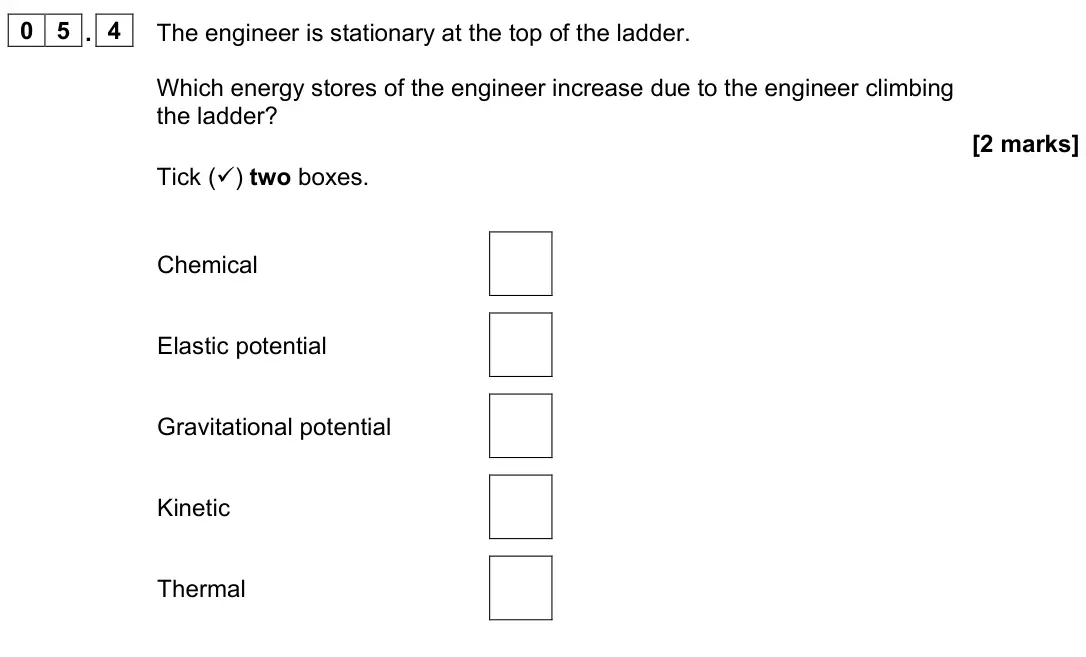 June 2023 Physics Paper 2 Foundation, question 05.4: The engineer is stationary at the top of the ladder. Which energy stores of the engineer increase due to the engineer climbing the ladder? [2 marks] Tick () tw