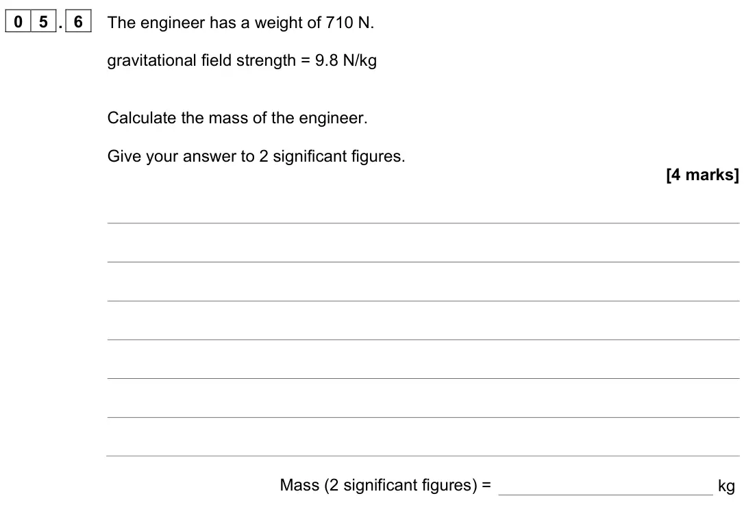 June 2023 Physics Paper 2 Foundation, question 05.6: The engineer has a weight of 710 N. gravitational field strength = 9.8 N/kg Calculate the mass of the engineer. Give your answer to 2 significant figures. [4 ma