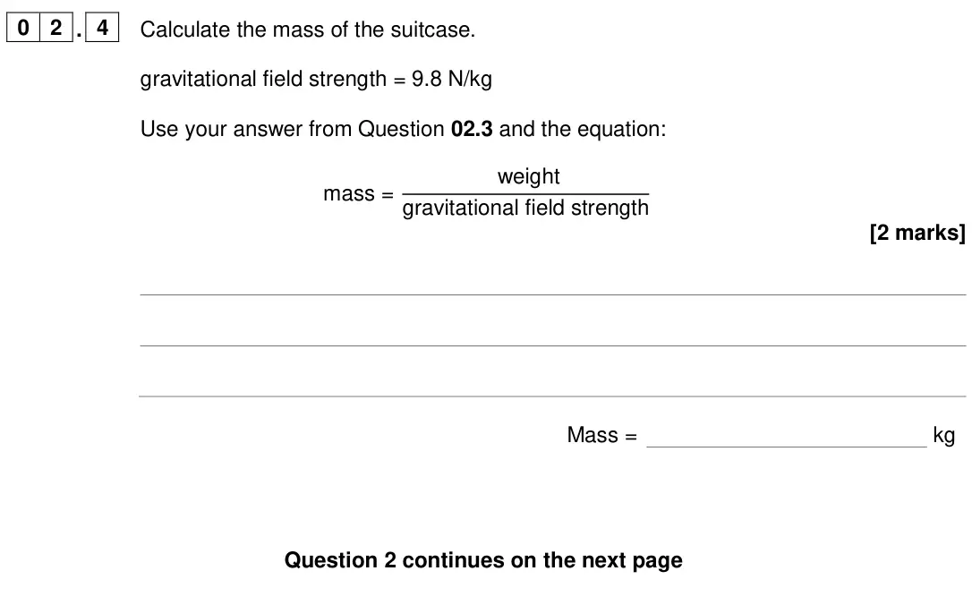 June 2024 Physics Paper 2 Foundation, question 02.4: Calculate the mass of the suitcase. gravitational field strength = 9.8 N/kg Use your answer from Question 02.3 and the equation: mass = weight gravitational fie