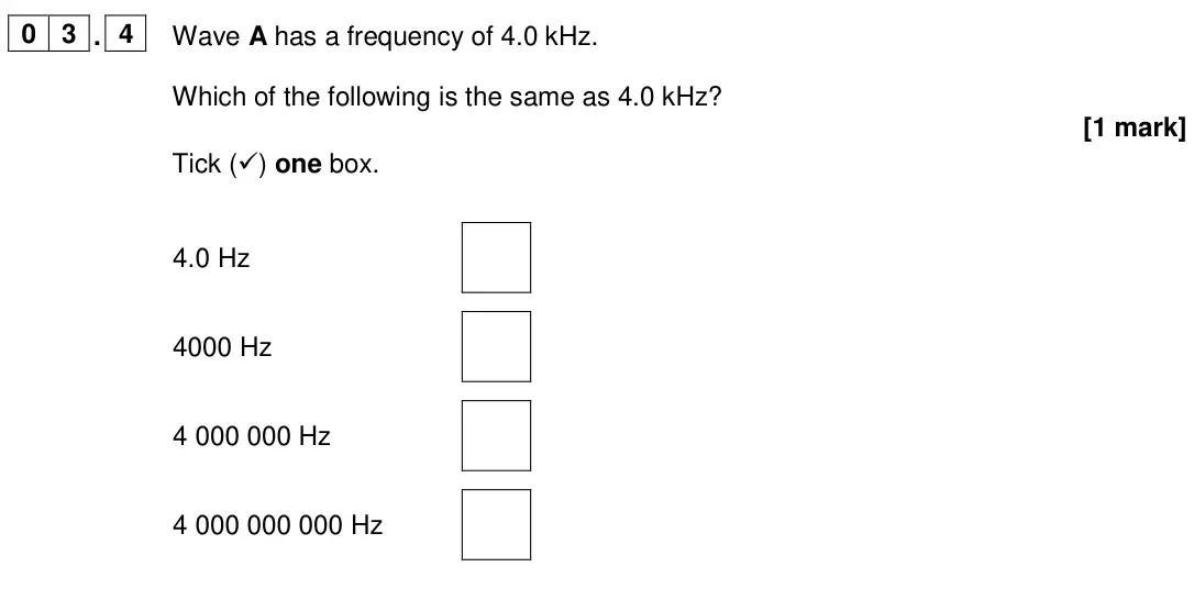 June 2024 Physics Paper 2 Foundation, question 03.4: Wave A has a frequency of 4.0 kHz. Which of the following is the same as 4.0 kHz? [1 mark] Tick () one box. 4.0 Hz 4000 Hz 4 000 000 Hz 4 000 000 000 Hz