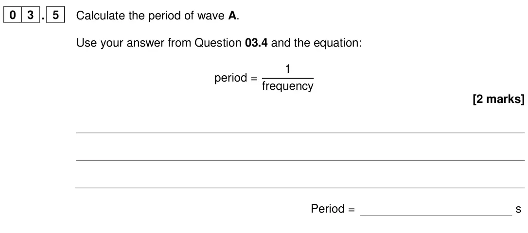 June 2024 Physics Paper 2 Foundation, question 03.5: Calculate the period of wave A. Use your answer from Question 03.4 and the equation: period = 1 frequency [2 marks] Period = s