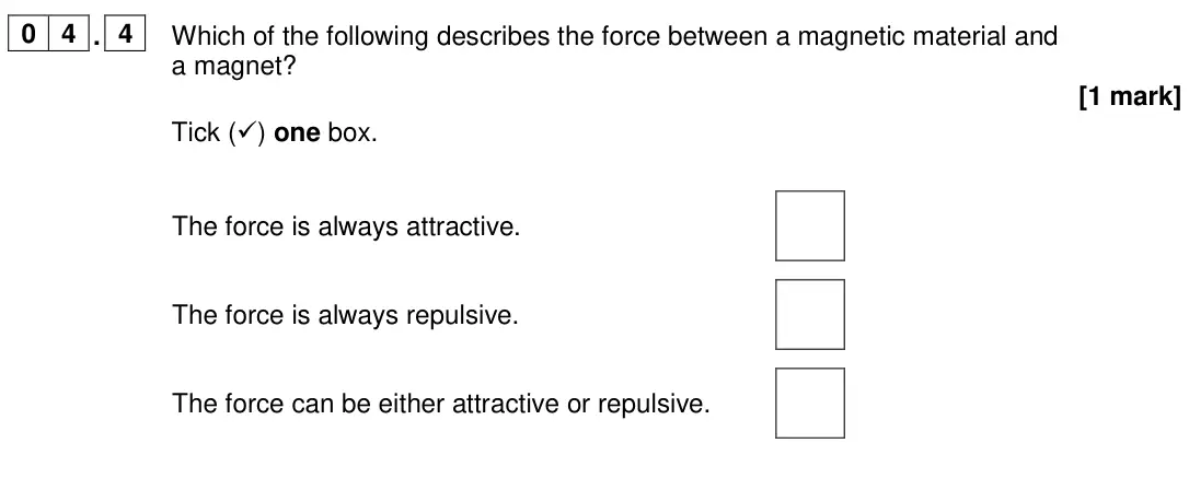 June 2024 Physics Paper 2 Foundation, question 04.4: Which of the following describes the force between a magnetic material and a magnet? [1 mark] Tick () one box. The force is always attractive. The force is alw