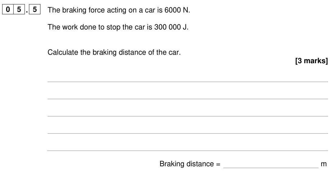 June 2024 Physics Paper 2 Foundation, question 05.5: The braking force acting on a car is 6000 N. The work done to stop the car is 300 000 J. Calculate the braking distance of the car. [3 marks] Braking distance =
