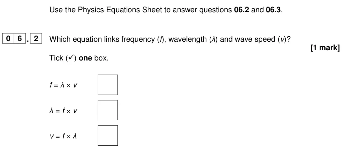 June 2024 Physics Paper 2 Foundation, question 06.2: and 06.3. 0 6 . 2 Which equation links frequency (f), wavelength (λ) and wave speed (v)? [1 mark] Tick () one box. f = λ × v λ = f × v v = f × λ