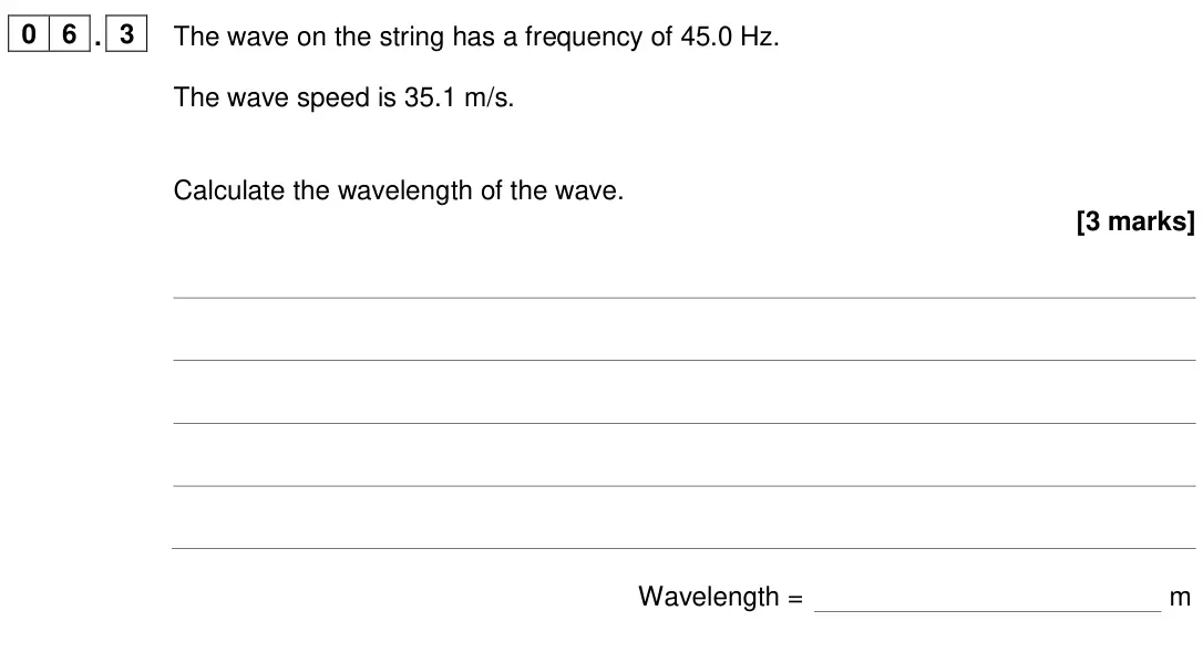 June 2024 Physics Paper 2 Foundation, question 06.3: The wave on the string has a frequency of 45.0 Hz. The wave speed is 35.1 m/s. Calculate the wavelength of the wave. [3 marks] Wavelength = m