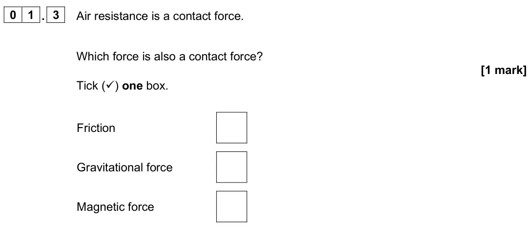 June 2025 Physics Paper 2 Foundation, question 01.3: Air resistance is a contact force. Which force is also a contact force? [1 mark] Tick () one box. Friction Gravitational force Magnetic force