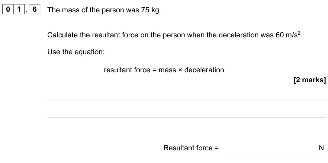 June 2025 Physics Paper 2 Foundation, question 01.6: The mass of the person was 75 kg. Calculate the resultant force on the person when the deceleration was 60 m/s2. Use the equation: resultant force = mass × dece