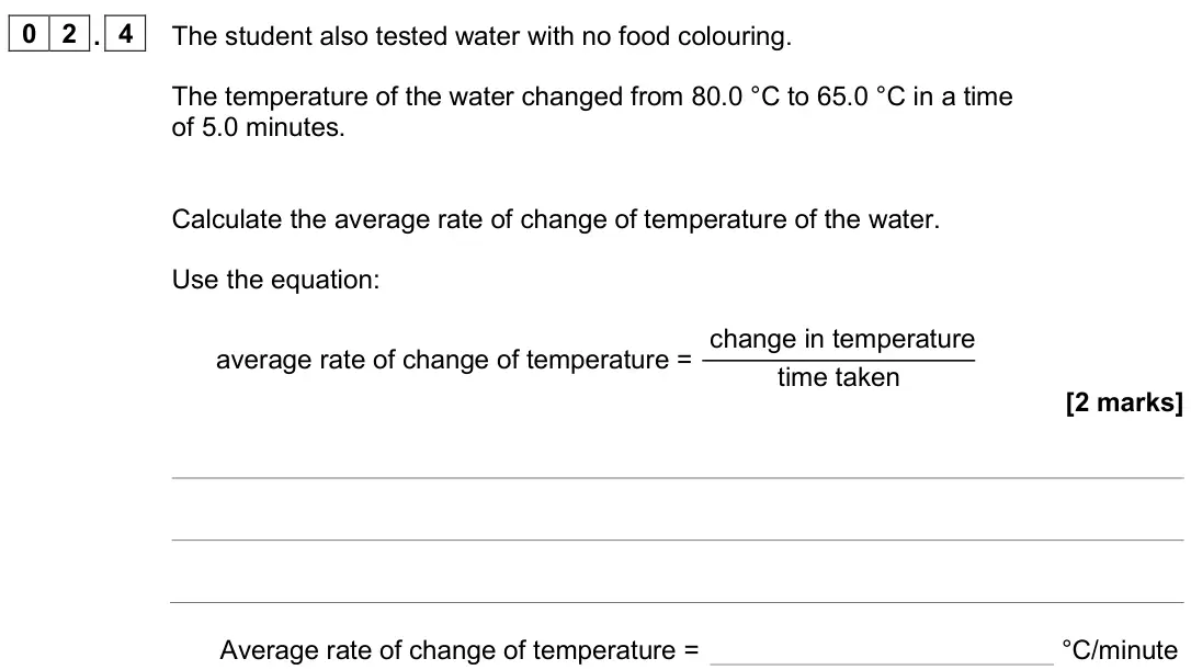 June 2025 Physics Paper 2 Foundation, question 02.4: The student also tested water with no food colouring. The temperature of the water changed from 80.0 °C to 65.0 °C in a time of 5.0 minutes. Calculate the avera