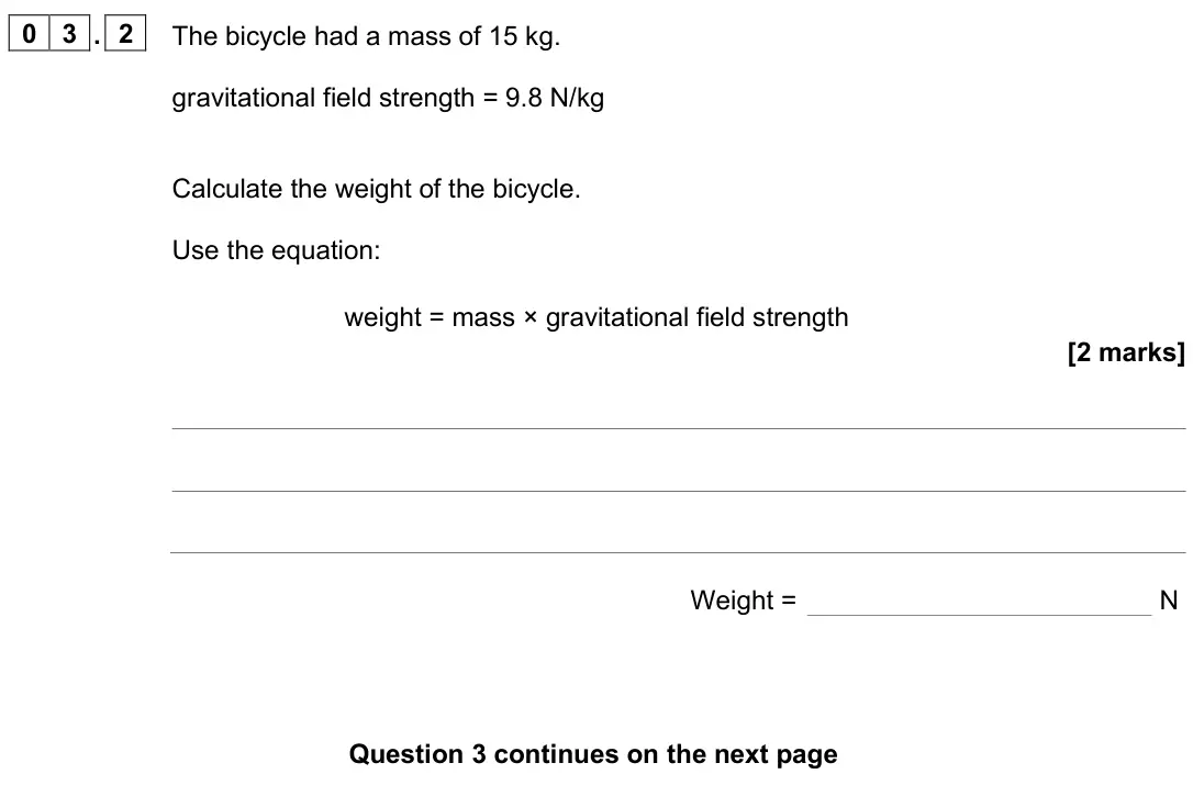 June 2025 Physics Paper 2 Foundation, question 03.2: The bicycle had a mass of 15 kg. gravitational field strength = 9.8 N/kg Calculate the weight of the bicycle. Use the equation: weight = mass × gravitational fi