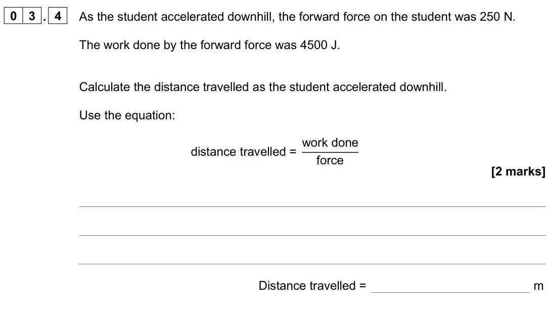 June 2025 Physics Paper 2 Foundation, question 03.4: As the student accelerated downhill, the forward force on the student was 250 N. The work done by the forward force was 4500 J. Calculate the distance travelled
