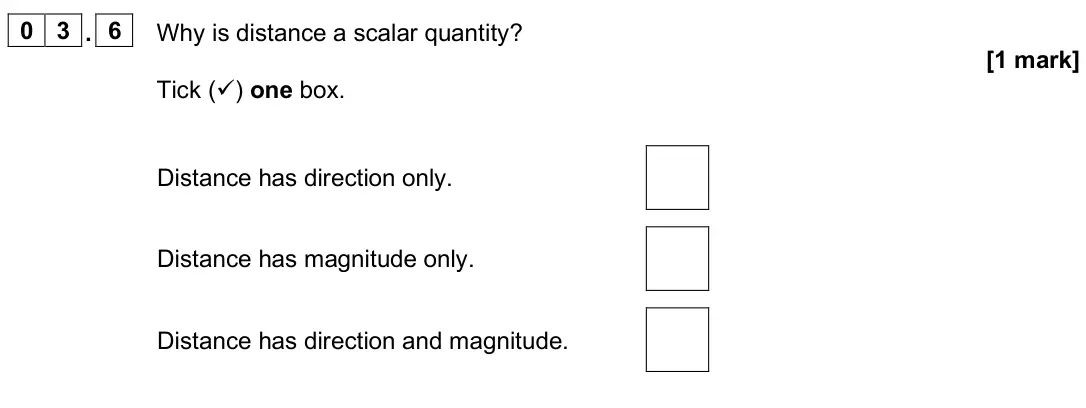 June 2025 Physics Paper 2 Foundation, question 03.6: Why is distance a scalar quantity? [1 mark] Tick () one box. Distance has direction only. Distance has magnitude only. Distance has direction and magnitude.
