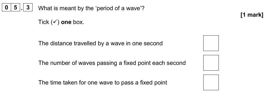 June 2025 Physics Paper 2 Foundation, question 05.3: What is meant by the ‘period of a wave’? [1 mark] Tick () one box. The distance travelled by a wave in one second The number of waves passing a fixed point eac