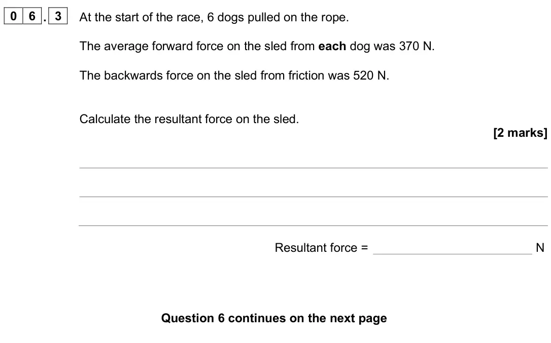 June 2025 Physics Paper 2 Foundation, question 06.3: At the start of the race, 6 dogs pulled on the rope. The average forward force on the sled from each dog was 370 N. The backwards force on the sled from frictio