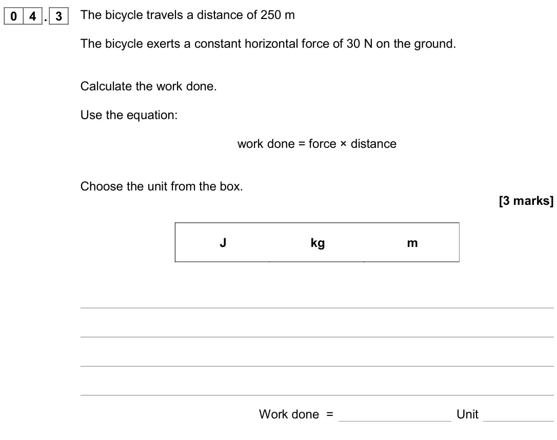 November 2020 Physics Paper 2 Foundation, question 04.3: The bicycle travels a distance of 250 m The bicycle exerts a constant horizontal force of 30 N on the ground. Calculate the work done. Use the equation: work do