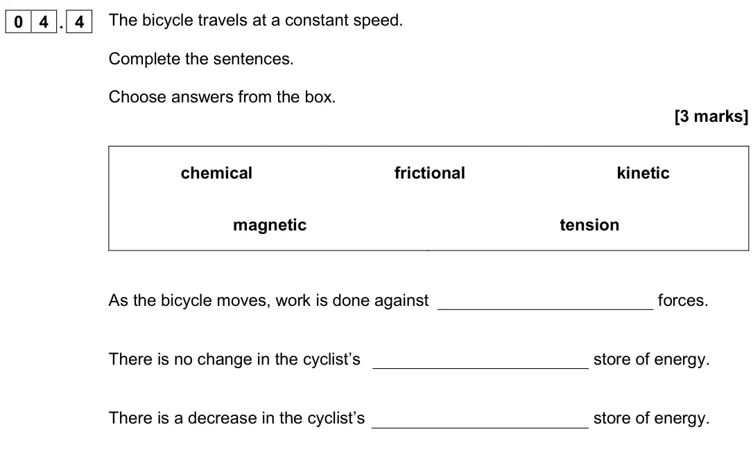 November 2020 Physics Paper 2 Foundation, question 04.4: The bicycle travels at a constant speed. Complete the sentences. Choose answers from the box. [3 marks] chemical frictional kinetic magnetic tension As the bicy