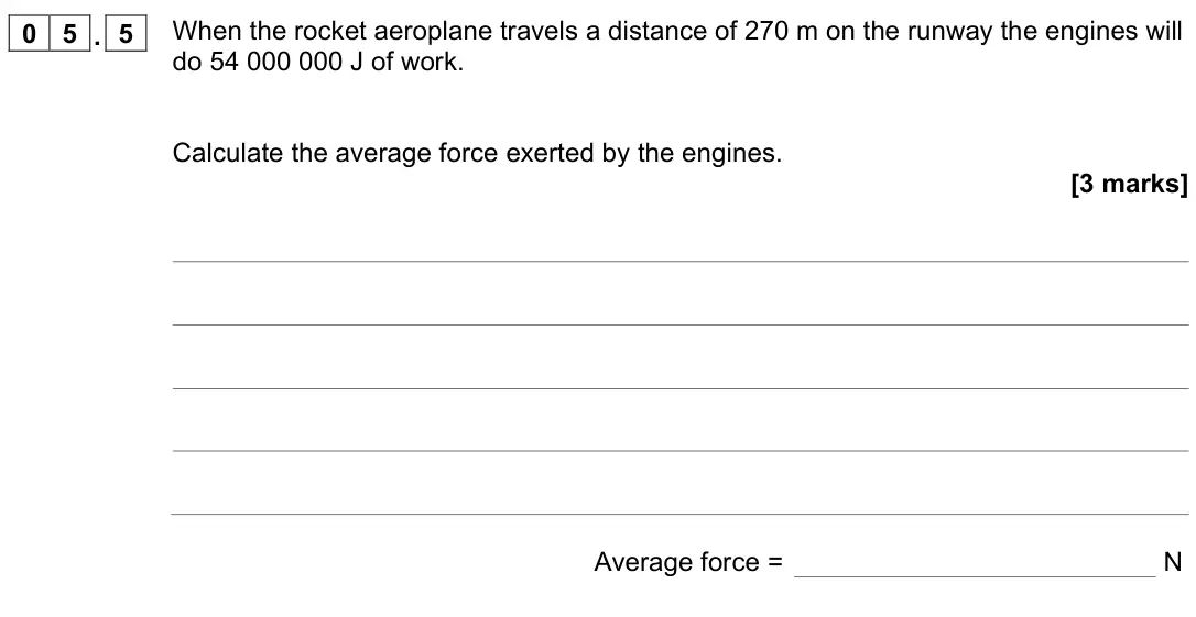 November 2021 Physics Paper 2 Foundation, question 05.5: When the rocket aeroplane travels a distance of 270 m on the runway the engines will do 54 000 000 J of work. Calculate the average force exerted by the engines