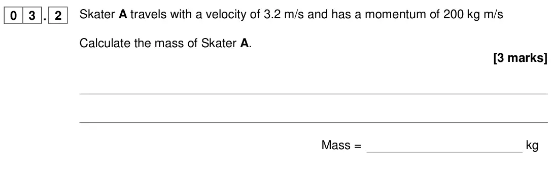 June 2018 Physics Paper 2 Higher, question 03.2: Skater A travels with a velocity of 3.2 m/s and has a momentum of 200 kg m/s Calculate the mass of Skater A. [3 marks] Mass = kg
