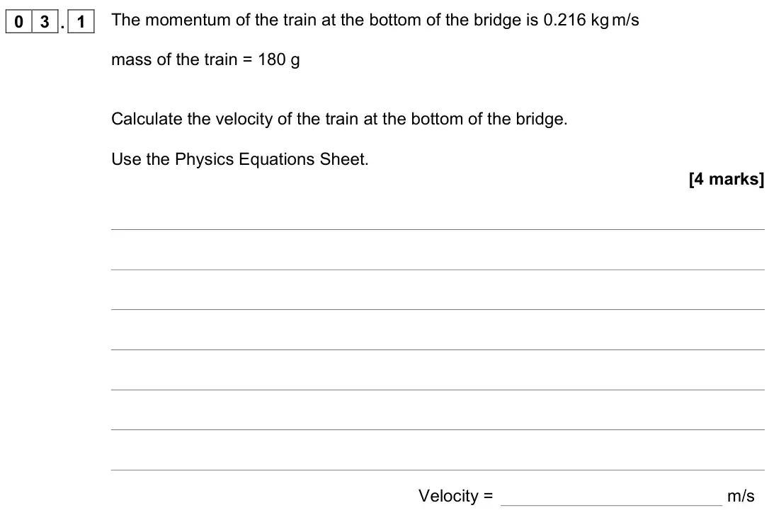 June 2022 Physics Paper 2 Higher, question 03.1: The momentum of the train at the bottom of the bridge is 0.216 kg m/s mass of the train = 180 g Calculate the velocity of the train at the bottom of the bridge.