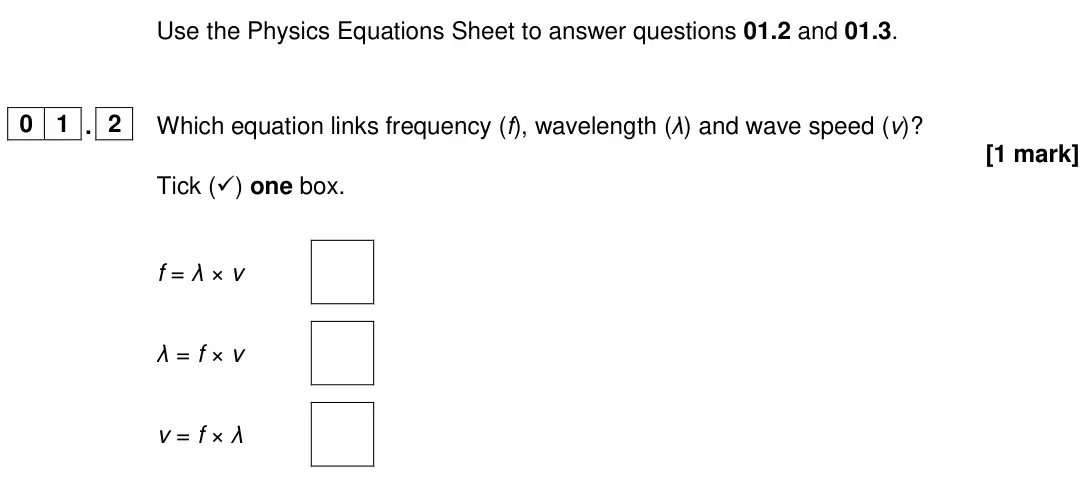 June 2024 Physics Paper 2 Higher, question 01.2: and 01.3. 0 1 . 2 Which equation links frequency (f), wavelength (λ) and wave speed (v)? [1 mark] Tick () one box. f = λ × v λ = f × v v = f × λ