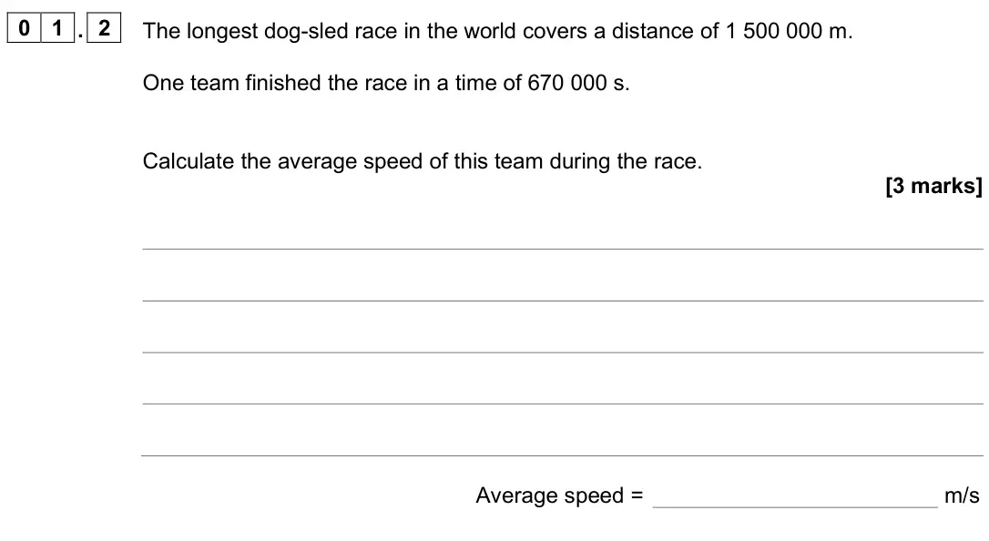 June 2025 Physics Paper 2 Higher, question 01.2: The longest dog-sled race in the world covers a distance of 1 500 000 m. One team finished the race in a time of 670 000 s. Calculate the average speed of this 
