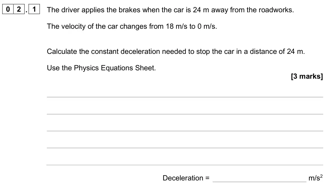 June 2025 Physics Paper 2 Higher, question 02.1: The driver applies the brakes when the car is 24 m away from the roadworks. The velocity of the car changes from 18 m/s to 0 m/s. Calculate the constant deceler