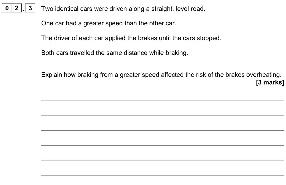 June 2025 Physics Paper 2 Higher, question 02.3: Two identical cars were driven along a straight, level road. One car had a greater speed than the other car. The driver of each car applied the brakes until the