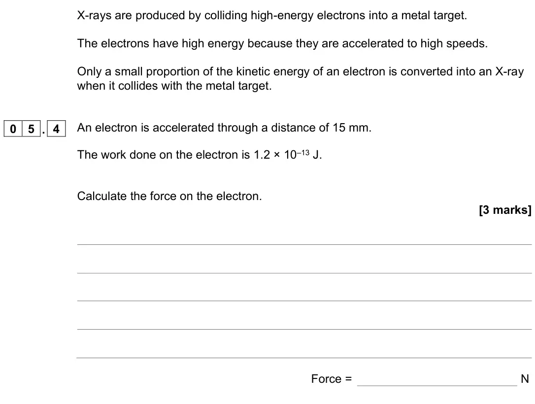 November 2021 Physics Paper 2 Higher, question 05.4: An electron is accelerated through a distance of 15 mm. The work done on the electron is 1.2 × 10–13 J. Calculate the force on the electron. [3 marks] Force = N