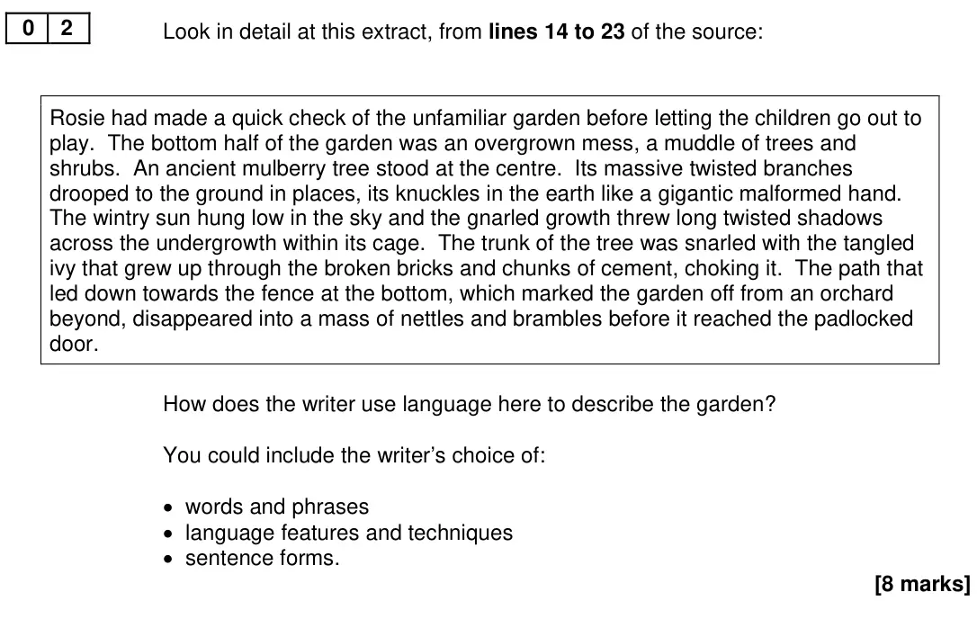 November 2020 Paper 1, question 02: Look in detail at this extract, from lines 14 to 23 of the source: Rosie had made a quick check of the unfamiliar garden before letting the children go out to p