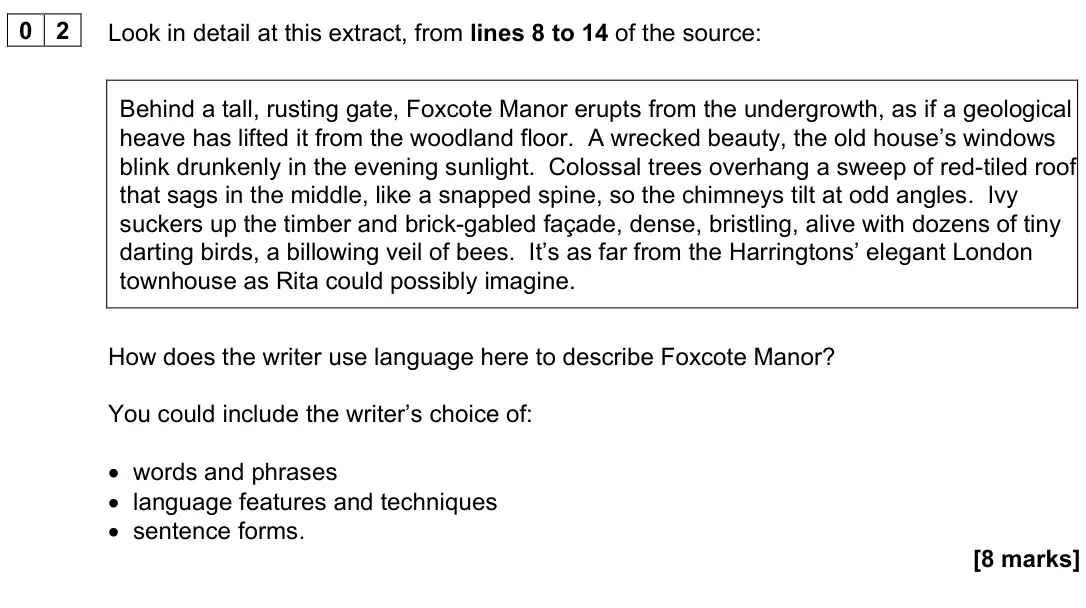 November 2024 Paper 1, question 02: Look in detail at this extract, from lines 8 to 14 of the source: Behind a tall, rusting gate, Foxcote Manor erupts from the undergrowth, as if a geological hea