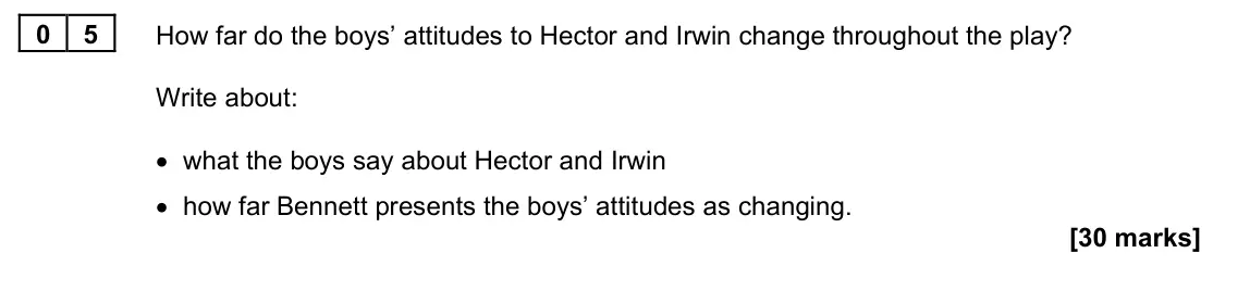 June 2022 Paper 1M, question 05: How far do the boys’ attitudes to Hector and Irwin change throughout the play? Write about: • what the boys say about Hector and Irwin • how far Bennett present