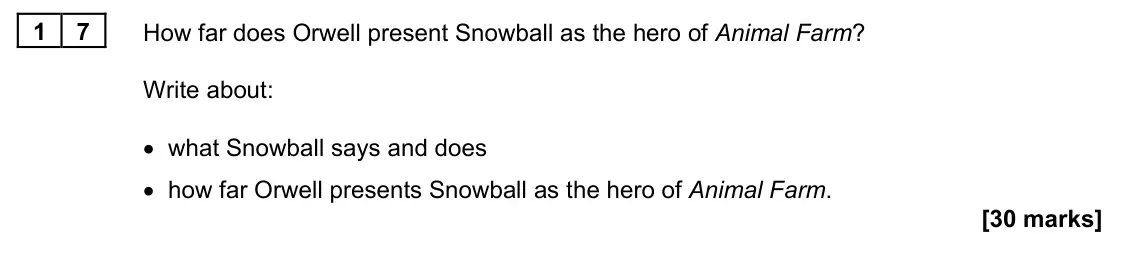 June 2022 Paper 1M, question 17: How far does Orwell present Snowball as the hero of Animal Farm? Write about: • what Snowball says and does • how far Orwell presents Snowball as the hero of An