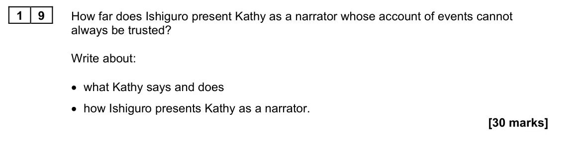 June 2022 Paper 1M, question 19: How far does Ishiguro present Kathy as a narrator whose account of events cannot always be trusted? Write about: • what Kathy says and does • how Ishiguro prese