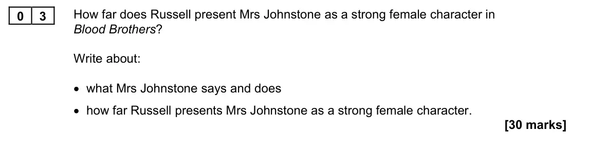 November 2021 Paper 1M, question 03: How far does Russell present Mrs Johnstone as a strong female character in Blood Brothers? Write about: • what Mrs Johnstone says and does • how far Russell pre
