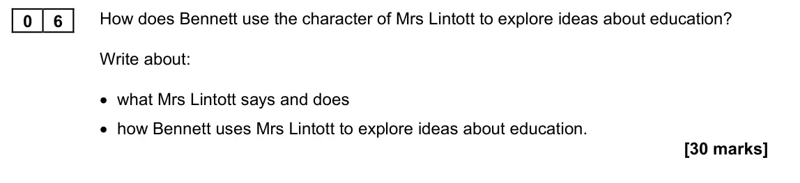 November 2021 Paper 1M, question 06: How does Bennett use the character of Mrs Lintott to explore ideas about education? Write about: • what Mrs Lintott says and does • how Bennett uses Mrs Lintott