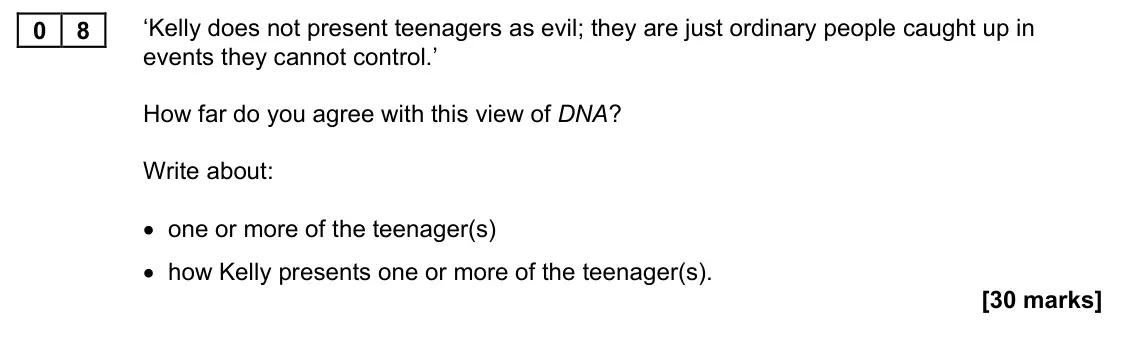 November 2021 Paper 1M, question 08: ‘Kelly does not present teenagers as evil; they are just ordinary people caught up in events they cannot control.’ How far do you agree with this view of DNA? W