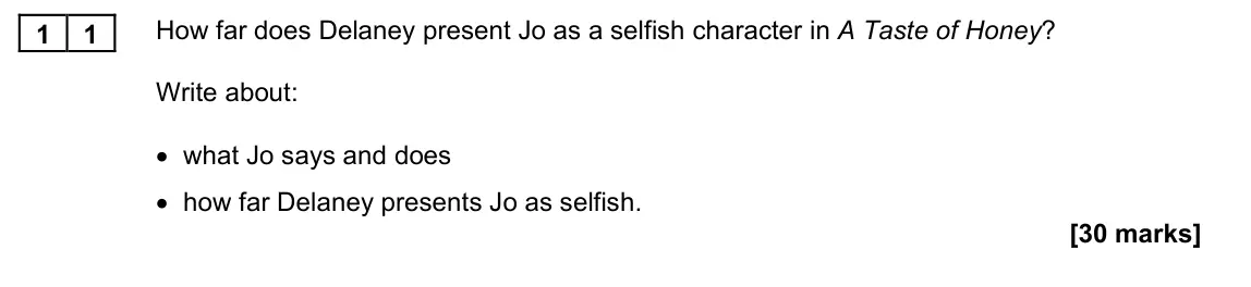 November 2021 Paper 1M, question 11: How far does Delaney present Jo as a selfish character in A Taste of Honey? Write about: • what Jo says and does • how far Delaney presents Jo as selfish.