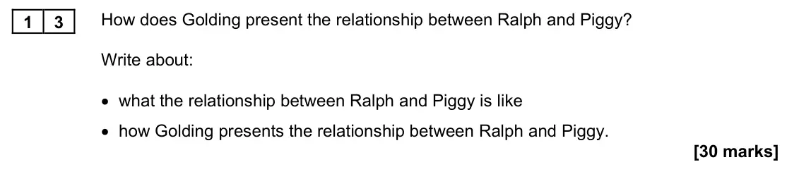 November 2021 Paper 1M, question 13: How does Golding present the relationship between Ralph and Piggy? Write about: • what the relationship between Ralph and Piggy is like • how Golding presents t