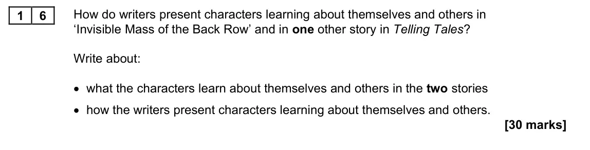 November 2021 Paper 1M, question 16: How do writers present characters learning about themselves and others in ‘Invisible Mass of the Back Row’ and in one other story in Telling Tales? Write about:
