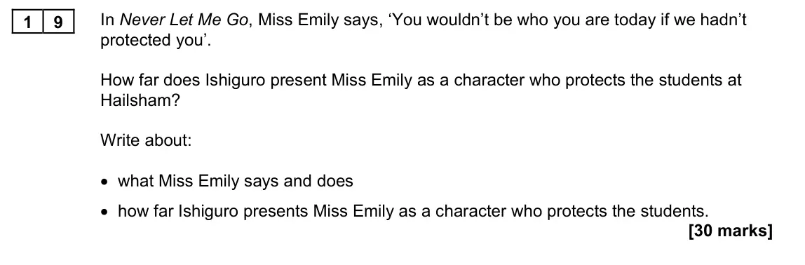 November 2021 Paper 1M, question 19: In Never Let Me Go, Miss Emily says, ‘You wouldn’t be who you are today if we hadn’t protected you’. How far does Ishiguro present Miss Emily as a character who