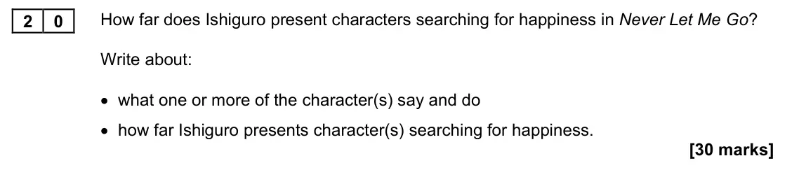 November 2021 Paper 1M, question 20: How far does Ishiguro present characters searching for happiness in Never Let Me Go? Write about: • what one or more of the character(s) say and do • how far Is
