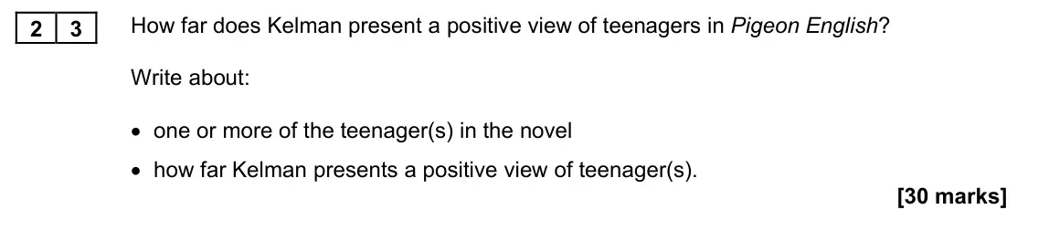 November 2021 Paper 1M, question 23: How far does Kelman present a positive view of teenagers in Pigeon English? Write about: • one or more of the teenager(s) in the novel • how far Kelman presents