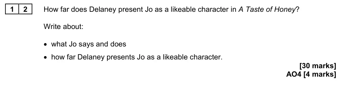 June 2023 Paper 2, question 12: How far does Delaney present Jo as a likeable character in A Taste of Honey? Write about: • what Jo says and does • how far Delaney presents Jo as a likeable ch