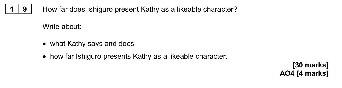 June 2023 Paper 2, question 19: How far does Ishiguro present Kathy as a likeable character? Write about: • what Kathy says and does • how far Ishiguro presents Kathy as a likeable character.