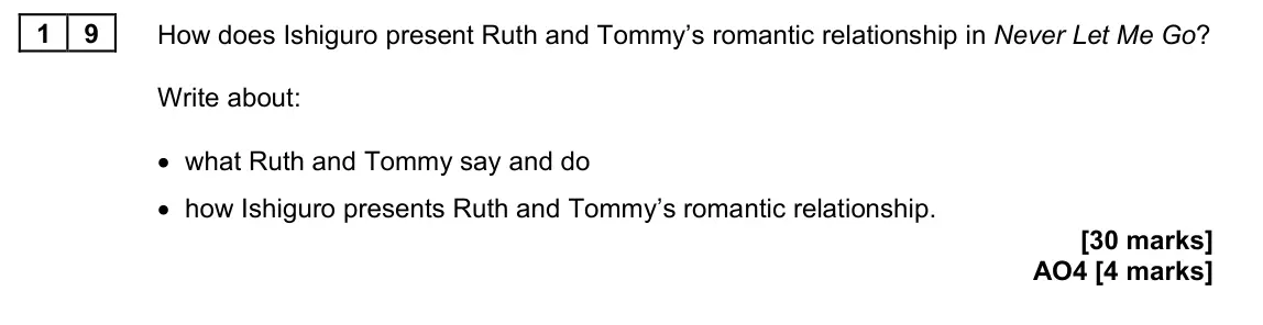 June 2024 Paper 2, question 19: How does Ishiguro present Ruth and Tommy’s romantic relationship in Never Let Me Go? Write about: • what Ruth and Tommy say and do • how Ishiguro presents Ruth