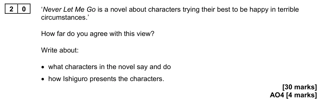 June 2024 Paper 2, question 20: ‘Never Let Me Go is a novel about characters trying their best to be happy in terrible circumstances.’ How far do you agree with this view? Write about: • what