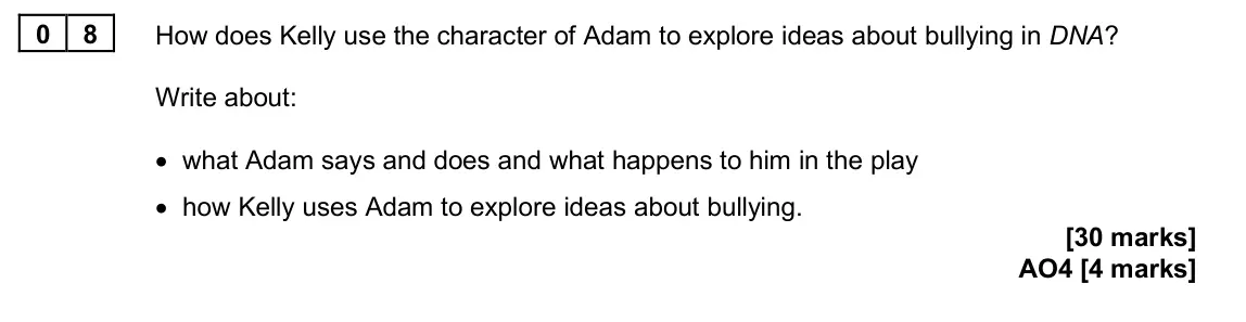 June 2025 Paper 2, question 08: How does Kelly use the character of Adam to explore ideas about bullying in DNA? Write about: • what Adam says and does and what happens to him in the play • ho