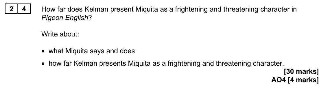 June 2025 Paper 2, question 24: How far does Kelman present Miquita as a frightening and threatening character in Pigeon English? Write about: • what Miquita says and does • how far Kelman pre