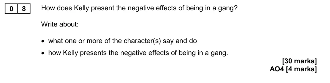 November 2020 Paper 2, question 08: How does Kelly present the negative effects of being in a gang? Write about: • what one or more of the character(s) say and do • how Kelly presents the negative