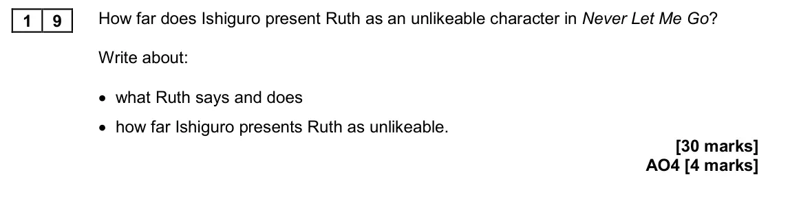 November 2020 Paper 2, question 19: How far does Ishiguro present Ruth as an unlikeable character in Never Let Me Go? Write about: • what Ruth says and does • how far Ishiguro presents Ruth as unl