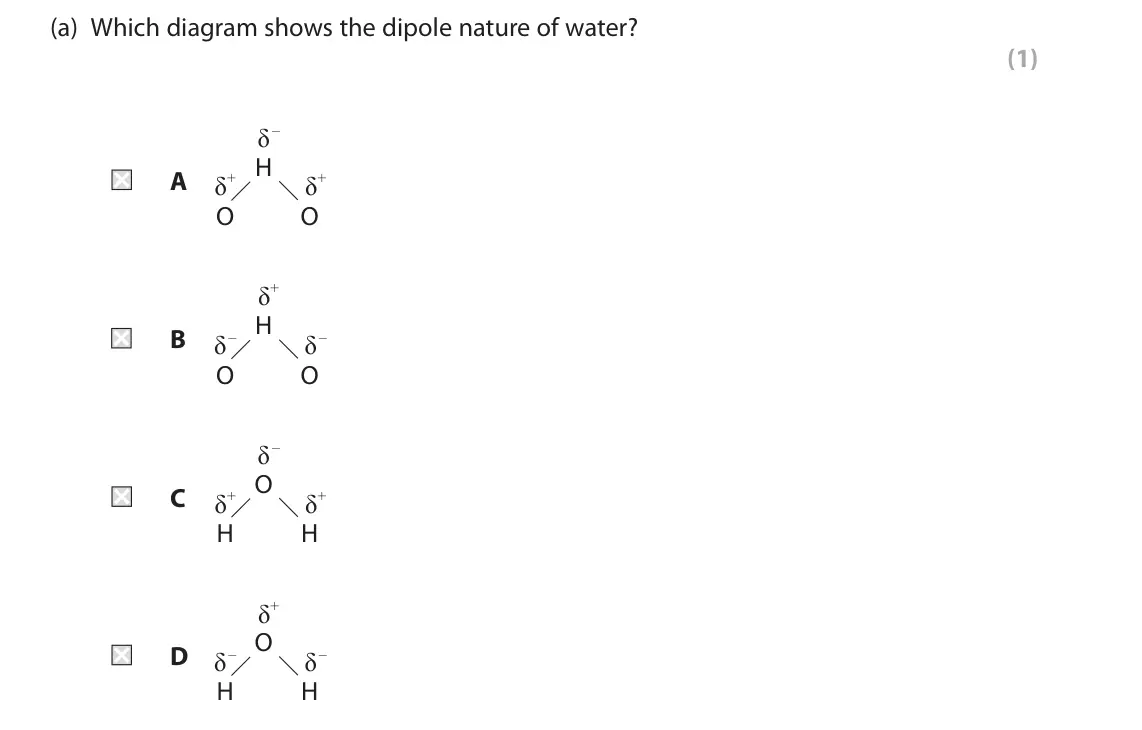June 2022 AS Paper 1, question 5(a): Which diagram shows the dipole nature of water? (1) δ – H A δ+ δ+ O O δ+ H B δ – δ – O O δ – O C δ+ δ+ H H δ+ O D δ – δ – H H